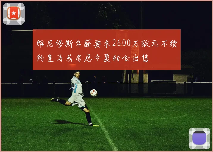 维尼修斯年薪要求2600万欧元不续约皇马或考虑今夏转会出售
