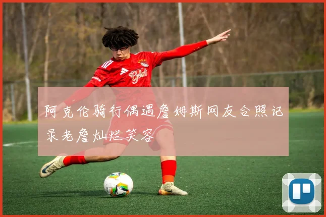阿克伦骑行偶遇詹姆斯网友合照记录老詹灿烂笑容