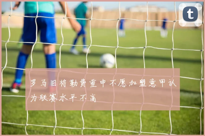 罗马旧将勒费重申不愿加盟意甲认为联赛水平不高