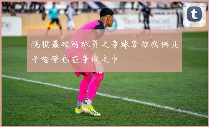 现役最难防球员之争球爹称我俩儿子哈登也在争议之中