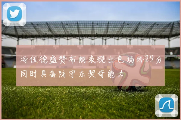 海伍德盛赞布朗表现出色场均29分同时具备防守东契奇能力