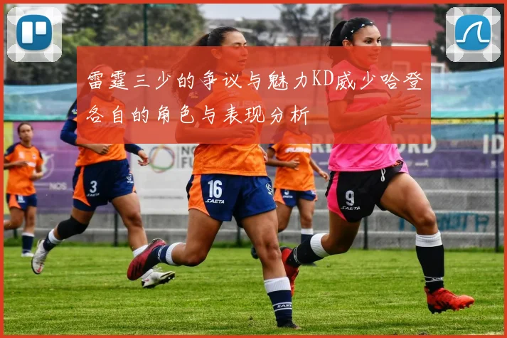 雷霆三少的争议与魅力KD威少哈登各自的角色与表现分析