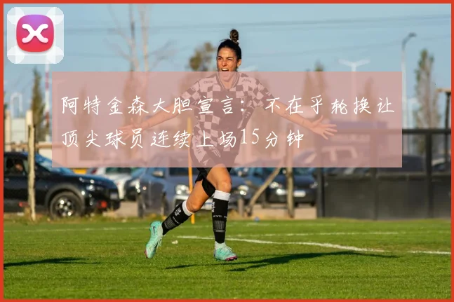 阿特金森大胆宣言：不在乎轮换让顶尖球员连续上场15分钟