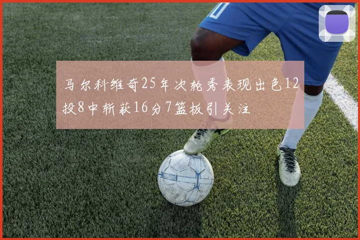 马尔科维奇25年次轮秀表现出色12投8中斩获16分7篮板引关注