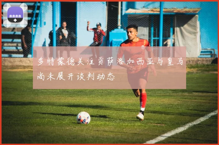 多特蒙德关注贡萨洛加西亚与皇马尚未展开谈判动态