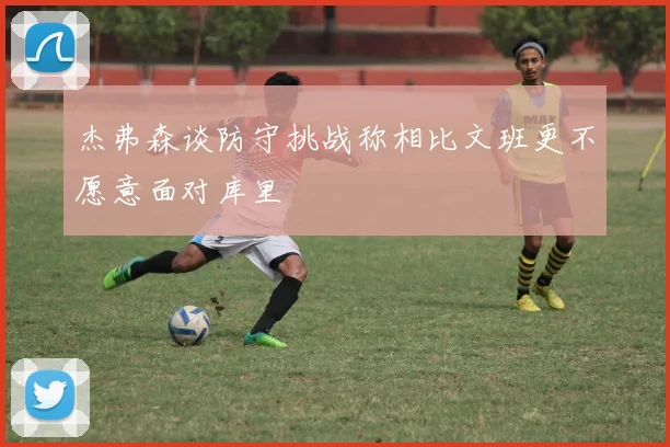 杰弗森谈防守挑战称相比文班更不愿意面对库里