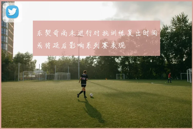 东契奇尚未进行对抗训练复出时间或将延后影响系列赛表现