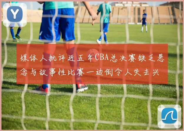 媒体人批评近五年CBA总决赛缺乏悬念与故事性比赛一边倒令人失去兴趣