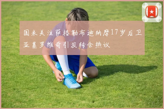 国米关注萨格勒布迪纳摩17岁后卫亚基罗维奇引发转会热议