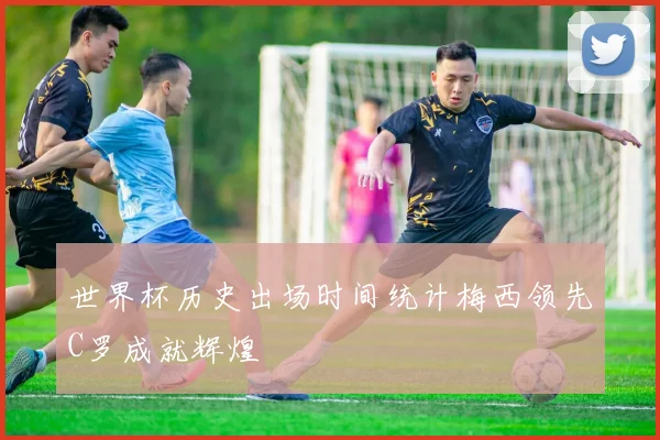 世界杯历史出场时间统计梅西领先C罗成就辉煌
