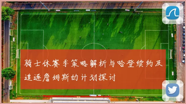 骑士休赛季策略解析与哈登续约及追逐詹姆斯的计划探讨