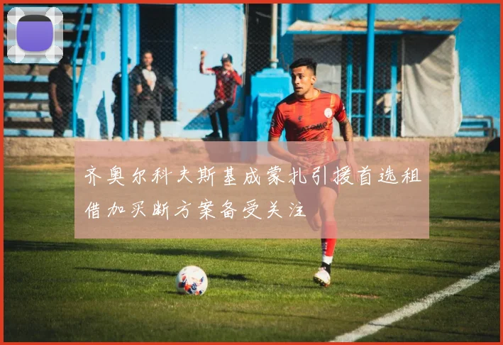 齐奥尔科夫斯基成蒙扎引援首选租借加买断方案备受关注