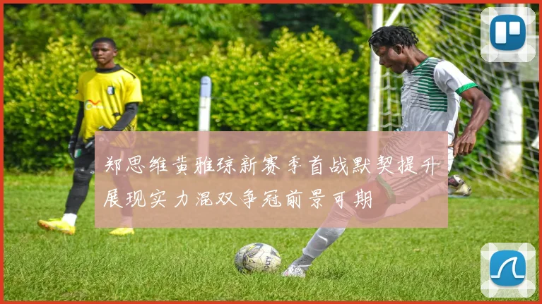郑思维黄雅琼新赛季首战默契提升展现实力混双争冠前景可期
